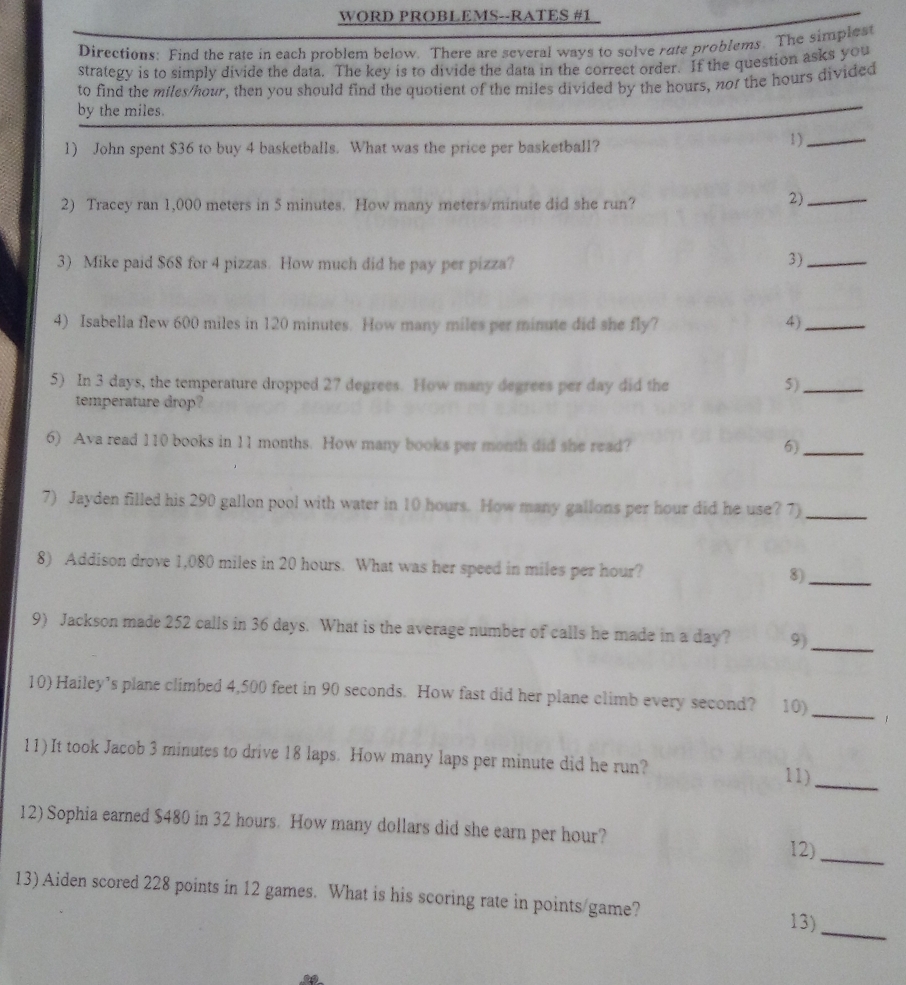 WORD PROBLEMS--RATES #1 
Directions: Find the rate in each problem below. There are several ways to solve rate problems. The simplest 
strategy is to simply divide the data. The key is to divide the data in the correct order. If the question asks you 
to find the miles/hour, then you should find the quotient of the miles divided by the hours, nor the hours divided 
by the miles. 
1) John spent $36 to buy 4 basketballs. What was the price per basketball? 1 )_ 
2) Tracey ran 1,000 meters in 5 minutes. How many meters/minute did she run? 
2)_ 
3) Mike paid $68 for 4 pizzas. How much did he pay per pizza? 
3)_ 
4) Isabella flew 600 miles in 120 minutes. How many miles per minute did she fly? 4)_ 
5) In 3 days, the temperature dropped 27 degrees. How many degrees per day did the 5)_ 
temperature drop? 
6) Ava read 110 books in 11 months. How many books per month did she read? 6)_ 
7) Jayden filled his 290 gallon pool with water in 10 hours. How many gallons per hour did he use? 7)_ 
8) Addison drove 1,080 miles in 20 hours. What was her speed in miles per hour? 8)_ 
9) Jackson made 252 calls in 36 days. What is the average number of calls he made in a day? 9)_ 
10) Hailey’s plane climbed 4,500 feet in 90 seconds. How fast did her plane climb every second? 10)_ 
11) It took Jacob 3 minutes to drive 18 laps. How many laps per minute did he run? 
11)_ 
12) Sophia earned $480 in 32 hours. How many dollars did she earn per hour? 
12)_ 
13) Aiden scored 228 points in 12 games. What is his scoring rate in points/game? 13)_ 
so