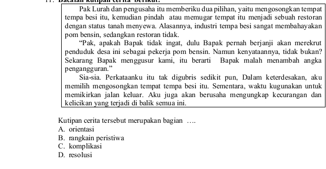 Pak Lurah dan pengusaha itu memberiku dua pilihan, yaitu mengosongkan tempat
tempa besi itu, kemudian pindah atau memugar tempat itu menjadi sebuah restoran
dengan status tanah menyewa. Alasannya, industri tempa besi sangat membahayakan
pom bensin, sedangkan restoran tidak.
“Pak, apakah Bapak tidak ingat, dulu Bapak pernah berjanji akan merekrut
penduduk desa ini sebagai pekerja pom bensin. Namun kenyataannya, tidak bukan?
Sekarang Bapak menggusur kami, itu berarti Bapak malah menambah angka
pengangguran.”
Sia-sia. Perkataanku itu tak digubris sedikit pun, Dalam keterdesakan, aku
memilih mengosongkan tempat tempa besi itu. Sementara, waktu kugunakan untuk
memikirkan jalan keluar. Aku juga akan berusaha mengungkap kecurangan dan
kelicikan yang terjadi di balik semua ini.
Kutipan cerita tersebut merupakan bagian …
A. orientasi
B. rangkain peristiwa
C. komplikasi
D. resolusi