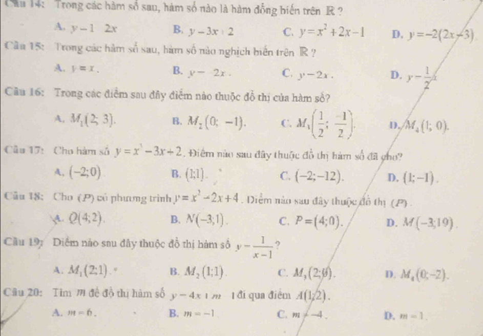 Cầu 14: Trong các hàm số sau, hàm số nào là hàm đồng biến trên R  ?
A. y-12x B. y-3x+2 C. y=x^2+2x-1 D. y=-2(2x-3)
Cầu 15: Trong các hàm sbeginarrayr 2 endarray sau , hàm số nào nghịch biến trên R ?
A. y=x. B. y-2x. C. y-2x. y- 1/2 
D.
Câu 16: Trong các điểm sau đây điểm nào thuộc đổ thị của hàm số?
A. M_1(2;3). B. M_2(0;-1). C. M_1( 1/2 ; (-1)/2 ). D. M_4(1;0).
Cầu 17: Cho hàm số y=x^3-3x+2.Điểm nào sau đây thuộc đồ thị hàm số đã gho?
A, (-2;0) B. (1;1). C. (-2;-12). D. (1;-1).
Cầu 18: Cho (P) có phương trình y=x^2-2x+4 Diểm nào sau đây thuộc đồ thị (P) .
A. Q(4;2). B. N(-3,1). C. P=(4;0). D. M(-3;19).
Cầu 197 Diểm nào sau đây thuộc đồ thị hàm số y- 1/x-1  ?
A. M_1(2:1). 9 B. M_2(1;1). C. M_3(2;varnothing ). D. M_4(0;-2).
Câu 20:  Tim M đề độ thị hàm số y-4x|m Tđi qua điểm A(1/2).
A. m=6. B. m=-1 C. m!= -4. D. m=1.