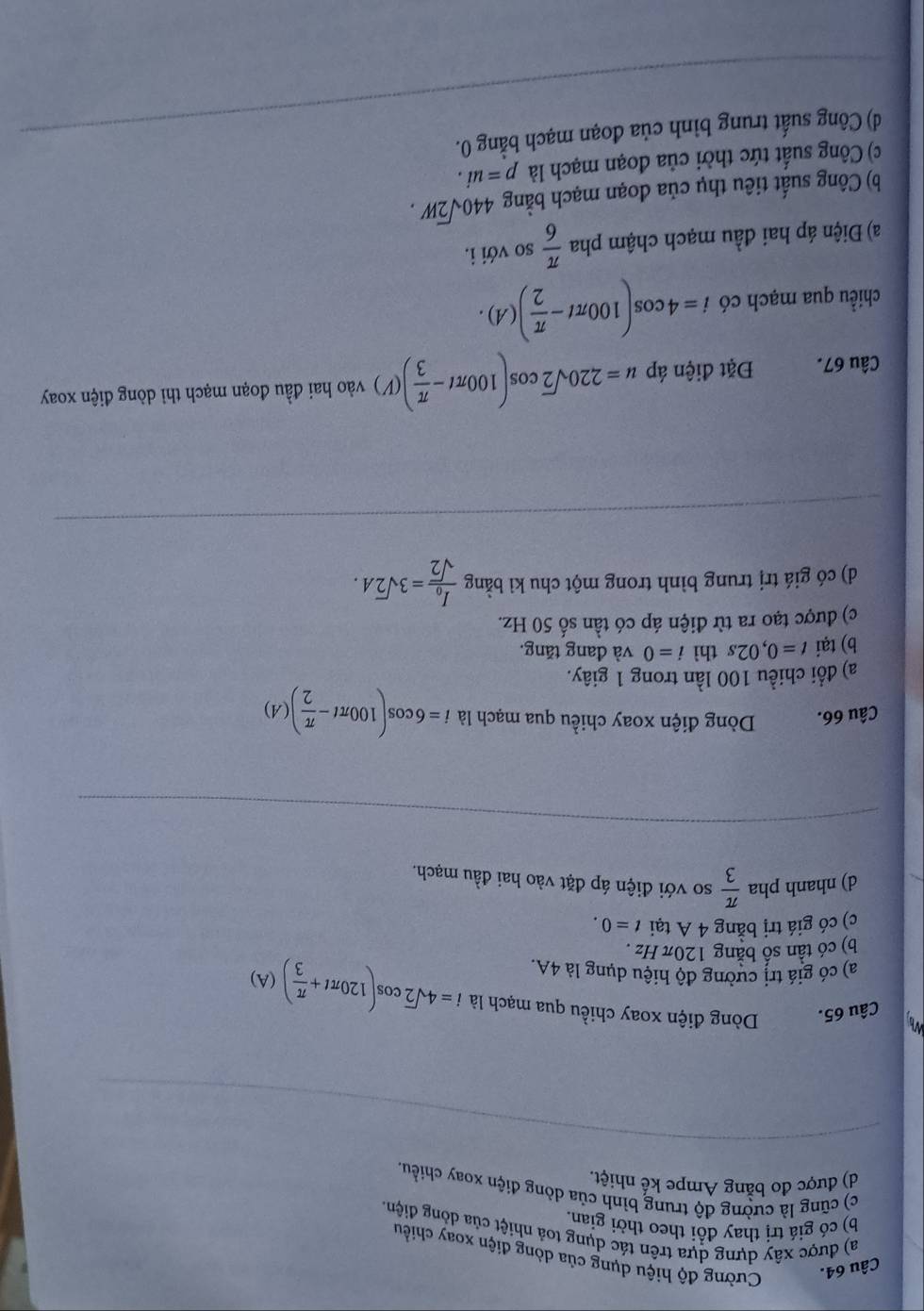 Cường độ hiệu dụng của dòng điện xoay chiều
a) được xây dựng dựa trên tác dụng toả nhiệt của dồng điện.
b) có giá trị thay đổi theo thời gian.
c) cũng là cường độ trung bình của dòng điện xoay chiều.
d) được đo bằng Ampe kế nhiệt.
_
Wh
Câu 65. Dòng điện xoay chiều qua mạch là i=4sqrt(2)cos (120π t+ π /3 )(A)
a) có giá trị cường độ hiệu dụng là 4A.
b) có tần số bằng 120π Hz .
c) có giá trị bằng 4 A tại t=0.
d) nhanh pha  π /3  so với điện áp đặt vào hai đầu mạch.
_
Câu 66. Dòng điện xoay chiều qua mạch là i=6cos (100π t- π /2 )(A)
a) đổi chiều 100 lần trong 1 giây.
b) tại t=0,02s thì i=0 và đang tăng.
c) được tạo ra từ điện áp có tần số 50 Hz.
d) có giá trị trung bình trong một chu kì bằng frac I_0sqrt(2)=3sqrt(2)A.
_
Câu 67. Đặt điện áp u=220sqrt(2)cos (100π t- π /3 )(V) vào hai đầu đoạn mạch thỉ dòng điện xoay
chiều qua mạch có i=4cos (100π t- π /2 )(A).
a) Điện áp hai đầu mạch chậm pha  π /6  so với i.
b) Công suất tiêu thụ của đoạn mạch ban ρ 440sqrt(2)W.
c) Công suất tức thời của đoạn mạch là p=ui.
d) Công suất trung bình của đoạn mạch bằng 0._