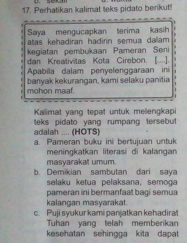 Sekal
17. Perhatikan kalimat teks pidato berikut!
Saya mengucapkan terima kasih
atas kehadiran hadirin semua dalam 
kegiatan pembukaan Pameran Seni
dan Kreativitas Kota Cirebon. [....]. 1
Apabila dalam penyelenggaraan ini 1
banyak kekurangan, kami selaku panitia
mohon maaf.
Kalimat yang tepat untuk melengkapi
teks pidato yang rumpang tersebut
adalah .... (HOTS)
a. Pameran buku ini bertujuan untuk
meningkatkan literasi di kalangan
masyarakat umum.
b. Demikian sambutan dari saya
selaku ketua pelaksana, semoga
pameran ini bermanfaat bagi semua
kalangan masyarakat.
c. Puji syukur kami panjatkan kehadirat
Tuhan yang telah memberikan
kesehatan sehingga kita dapat