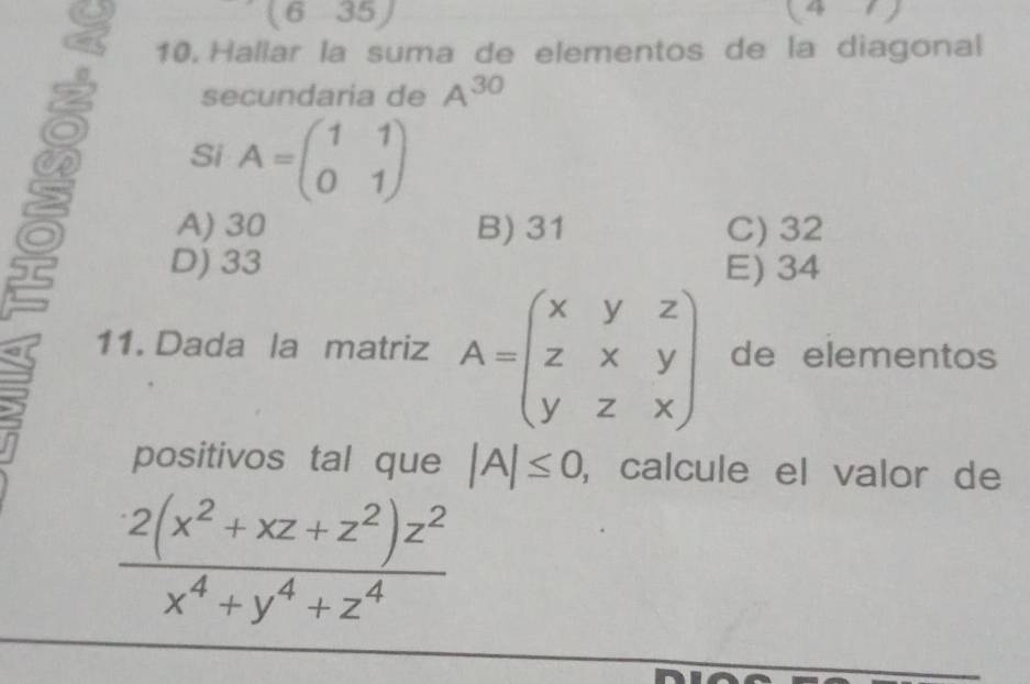 (6-35)
(4-7)
a 10. Hallar la suma de elementos de la diagonal
secundaria de A^(30)
Si A=beginpmatrix 1&1 0&1endpmatrix
A) 30 B) 31 C) 32
D) 33 E) 34
11. Dada la matriz A=beginpmatrix x&y&z z&x&y y&z&xendpmatrix de elementos
positivos tal que |A|≤ 0 , calcule el valor de
 (2(x^2+xz+z^2)z^2)/x^4+y^4+z^4 