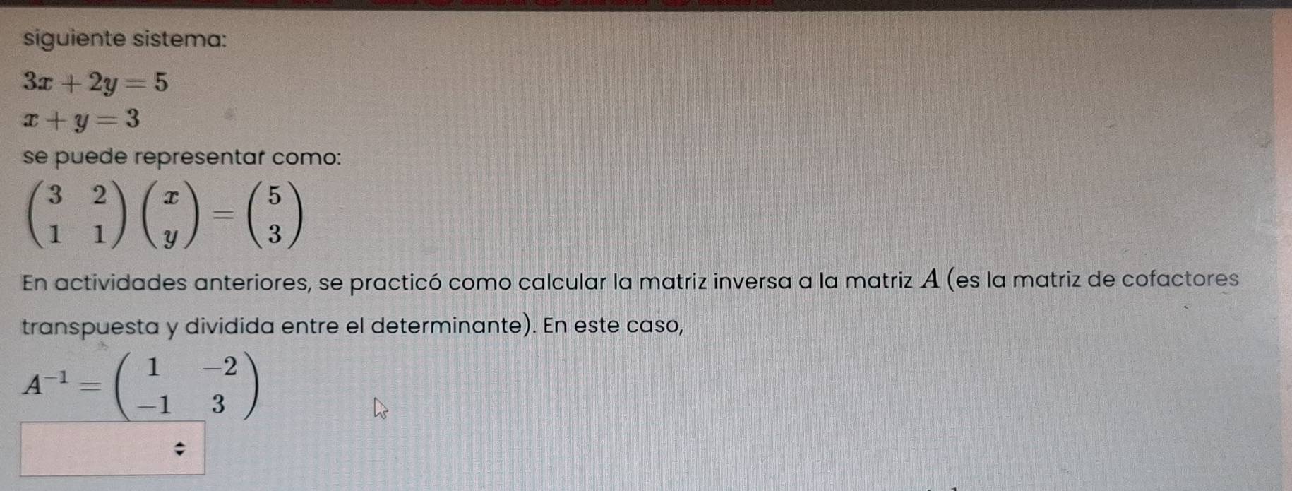 siguiente sistema:
3x+2y=5
x+y=3
se puede representar como:
beginpmatrix 3&2 1&1endpmatrix beginpmatrix x yendpmatrix =beginpmatrix 5 3endpmatrix
En actividades anteriores, se practicó como calcular la matriz inversa a la matriz A (es la matriz de cofactores 
transpuesta y dividida entre el determinante). En este caso,
A^(-1)=beginpmatrix 1&-2 -1&3endpmatrix