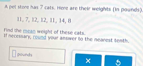 A pet store has 7 cats. Here are their weights (in pounds)
11, 7, 12, 12, 11, 14, 8
Find the mean weight of these cats. 
If necessary, round your answer to the nearest tenth.
pounds
×