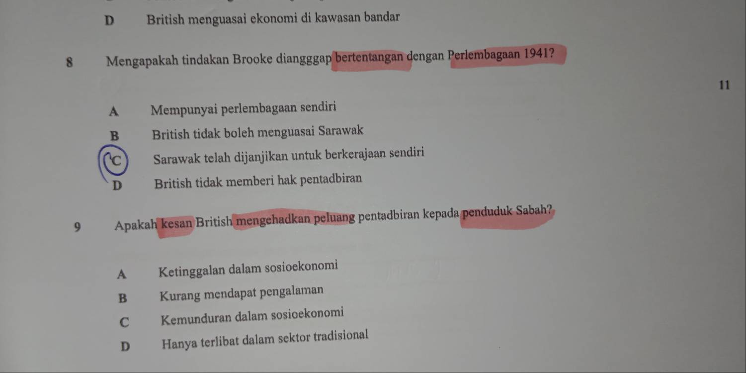 D British menguasai ekonomi di kawasan bandar
8 Mengapakah tindakan Brooke diangggap bertentangan dengan Perlembagaan 1941?
11
A Mempunyai perlembagaan sendiri
B British tidak boleh menguasai Sarawak
C Sarawak telah dijanjikan untuk berkerajaan sendiri
D British tidak memberi hak pentadbiran
9 Apakah kesan British mengehadkan peluang pentadbiran kepada penduduk Sabah?
A Ketinggalan dalam sosioekonomi
B Kurang mendapat pengalaman
C Kemunduran dalam sosioekonomi
D Hanya terlibat dalam sektor tradisional