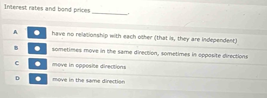 Interest rates and bond prices
_.
A have no relationship with each other (that is, they are independent)
B sometimes move in the same direction, sometimes in opposite directions
C move in opposite directions
D move in the same direction