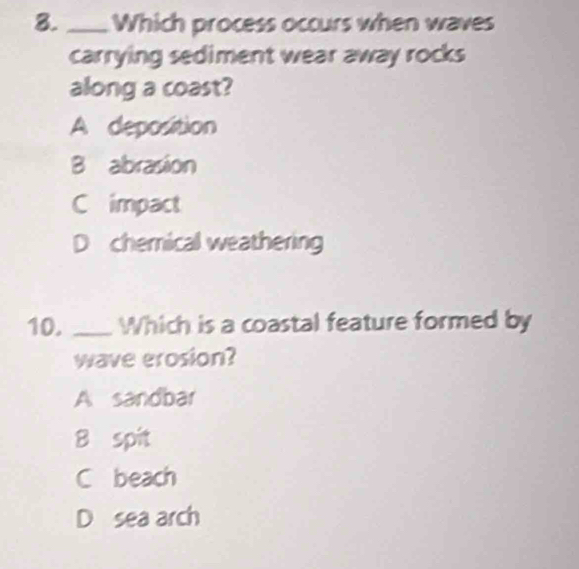 Which process occurs when waves
carrying sediment wear away rocks
along a coast?
A deposition
B abrasion
C impact
D chemical weathering
10. _Which is a coastal feature formed by
wave erosion?
A sandbar
8 spit
C beach
D sea arch