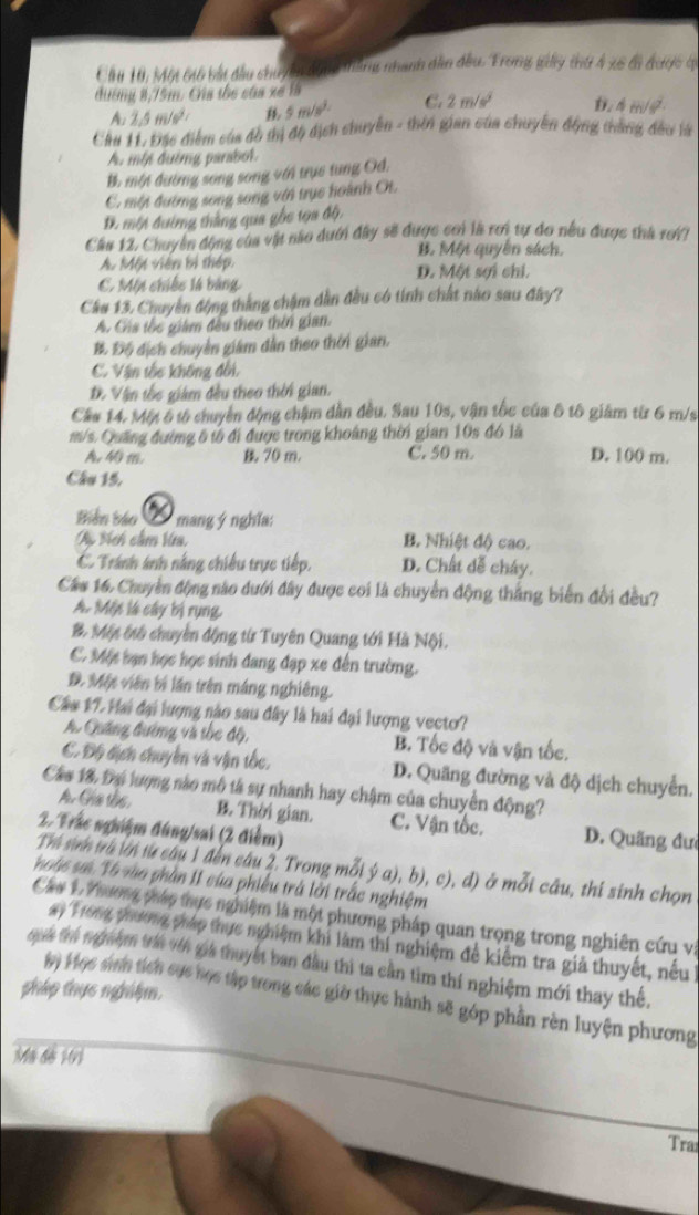 Cầu 10, Một 66 bắt đầu chu/ đnh tháng nhanh dân đầu. Trong gày thứ 4 x6 tà được q
dươmg 8,75m. Gia the cáa xe 18
A: 2.5m/s^2 B 5m/s^2 C. 2m/s^2 D. 4m/s^2
Cầu 11. Đặc điểm của đồ thị độ địch chuyển - thên gian của chuyển động thắng đều là
A, mby đường parabol.
B. một đường song song với trục tung Od.
C. một đường song song với trục hoành Ot.
D. một đường thắng qua gốc tọa độ,
Câa 12, Chuyển động của vật nào dưới đây sẽ được con là rơi tự do nếu được thà rơi?
B. Một quyên sách.
A. Một viên bị thép. D. Một sợi chi.
C. Môn chiếc l4 bảng
Cầu 13. Chuyên động thắng chậm dân đều có tinh chất nào sau đây?
A. Gáa tốc giảm đều theo thời gian.
B. Độ địch chuyền giám dẫn theo thời gian,
C. Vận tốc không đổi,
D. Vận tốc giám đều theo thời gian.
Cầu 14, Một 6 tố chuyển động chậm dân đều. Sau 10s, vận tốc của ô tô giảm từ 6 m/s
m/s. Quảng đường 6 tổ đi được trong khoảng thời gian 10s đó là
A.  m 70 m. C. 50 m. D. 100 m.
Câu 15,
Biên báo * mang ý nghĩa:
Mộ Mch cầm Va. B. Nhiệt độ cao.
C. Tránh ảnh nằng chiều trực tiếp. D. Chất dễ cháy.
Cá* 16. Chuyền động nào dưới đây được coi là chuyển động thắng biến đổi đều?
A. Một là cây bị rụng,
& Một ốtố chuyên động từ Tuyên Quang tới Hà Nội.
C. Một bạn học học sinh dang đạp xe đến trường.
D. Một viên bí lần trên máng nghiêng.
Cầu 17. Hai đại lượng nào sau đây là hai đại lượng vecto?
A. Quảng đường và thc độ, B. Tốc độ và vận tốc.
C. Độ địch chuyên và vận tốc. D. Quãng đường và độ dịch chuyển.
Câo 18, Đại lượng nào mô tả sự nhanh hay chậm của chuyển động?
A. Gha tầc. B. Thời gian. C. Vận tốc. D. Quãng đưc
2. Trắc nghiệm đúng/sai (2 điểm)
Thí sinh trú lới từ câu 1 đến câu 2. Trong mỗi ý a), b), c), d) ở mỗi câu, thi sinh chọn
hoặc sư T6 vàa phần I1 của phiếu trá lời trắc nghiệm
Cáu 1. Phương pháp thực nghiệm là một phương pháp quan trọng trong nghiên cứu và
'  ron thương pháp thực nghiệm khi làm thí nghiệm đề kiểm tra giả thuyết, nều 
qua trị tgnbệ trín vớn gia thuyết ban đầu thì ta cần tìm thí nghiệm mới thay thế.
pháp thực nghiệm.
) Mọc sinh tích cục học tập trong các giờ thực hành sẽ góp phần rèn luyện phương
Ma đe 101
Trai