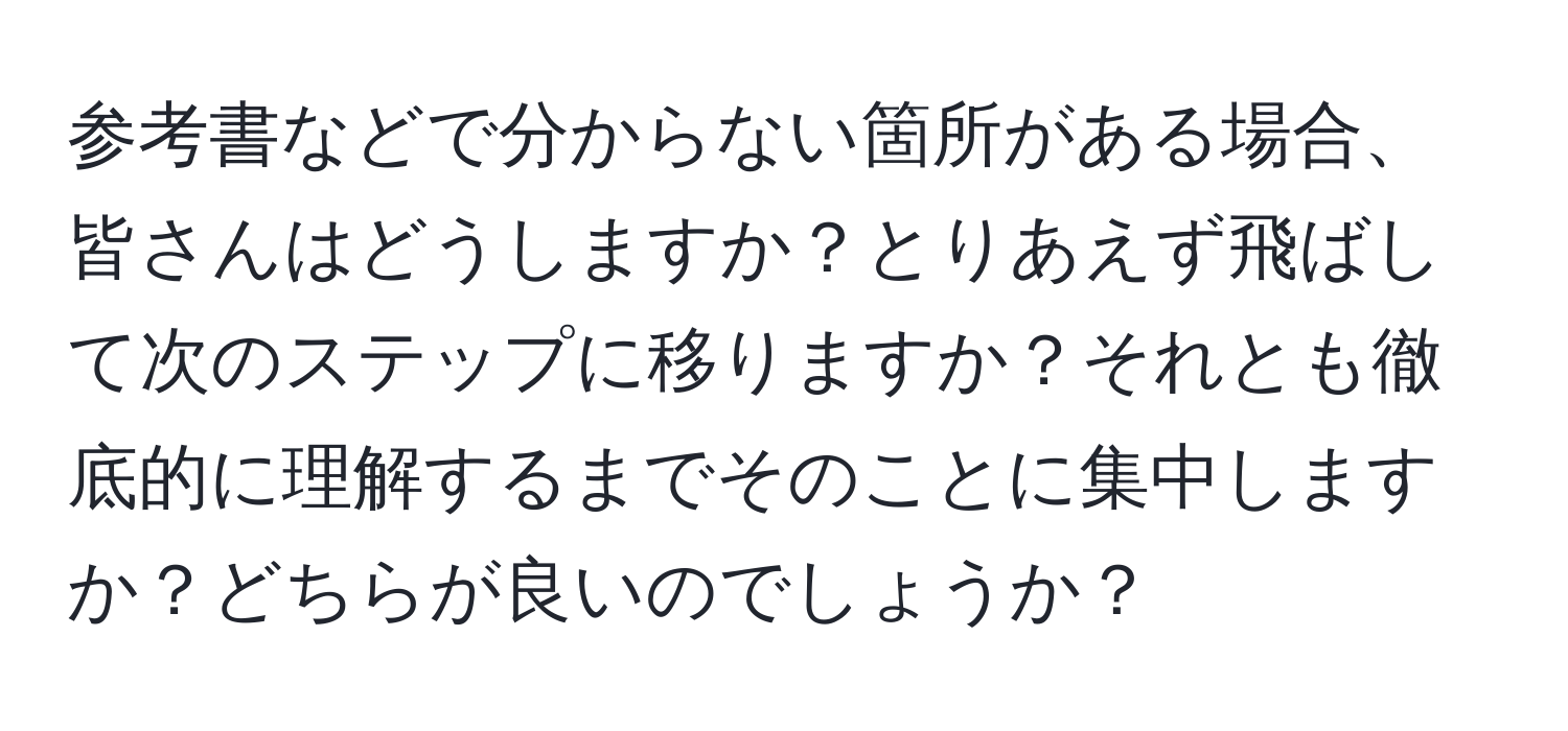 参考書などで分からない箇所がある場合、皆さんはどうしますか？とりあえず飛ばして次のステップに移りますか？それとも徹底的に理解するまでそのことに集中しますか？どちらが良いのでしょうか？