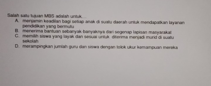 Salah satu tujuan MBS adalah untuk.
A. menjamin keadilan bagi setiap anak di suatu daerah untuk mendapatkan layanan
pendidikan yang bermutu
B. menerima bantuan sebanyak-banyaknya dari segenap lapisan masyaraka
C. memilih siswa yang layak dan sesuai untuk diterima menjadi murid di suatu
sekolah
D. merampingkan jumlah guru dan siswa dengan tolok ukur kemampuan mereka