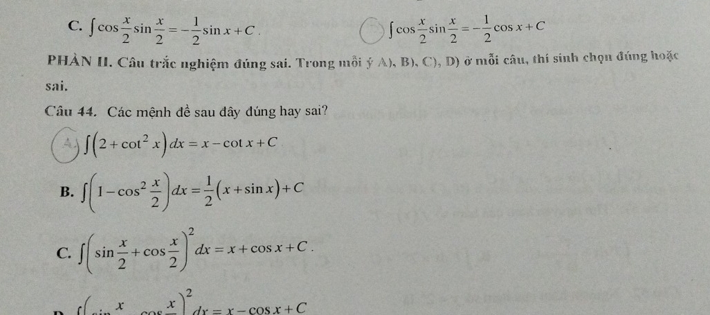 ∈t cos  x/2 sin  x/2 =- 1/2 sin x+C. ∈t cos  x/2 sin  x/2 =- 1/2 cos x+C
PHÀN II. Câu trắc nghiệm đúng sai. Trong mỗi ý A), B), C), D) ở mỗi câu, thí sinh chọn đúng hoặc
sai.
Câu 44. Các mệnh đề sau đây đúng hay sai?
∈t (2+cot^2x)dx=x-cot x+C
B. ∈t (1-cos^2 x/2 )dx= 1/2 (x+sin x)+C
C. ∈t (sin  x/2 +cos  x/2 )^2dx=x+cos x+C.
(x-cos x)^2dx=x-cos x+C