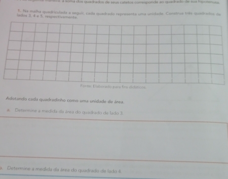 ra : a soma dos quadrados de seus catetos comesponde ao quadrado de sua hipotanosa 
1. Na malha quadriculada a seguir, cada quadrado representa uma unidade. Construa três quadrados de 
lados 3, 4 e 5. respectivamente. 
Forite: Elaborado para fins didáticos. 
Adotando cada quadradinho como uma unidade de área. 
a. Determine a medida da área do quadrado de lado 3. 
o. Determine a medida da área do quadrado de lado 4.