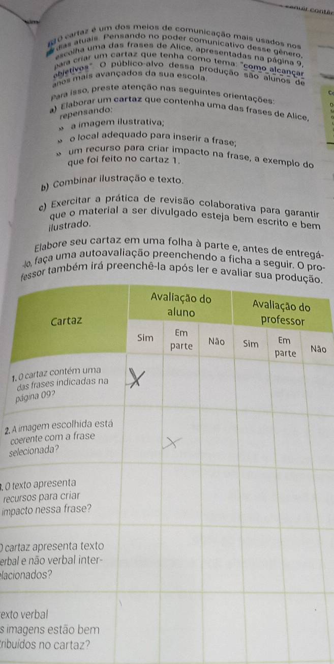 ce ouir contêr 
NO cartaz é um dos meios de comunicação mais usados nos 
das atuais. Pensando no poder comunicativo desse gênero. 
escolha uma das frases de Alice, apresentadas na página 9. 
para criar um cartaz que tenha como tema: "como alcançar 
ebjetivos". O público-alvo dessa produção são alunos de 
anos mais avançados da sua escola. 
C 
Para isso, preste atenção nas seguintes orientações 
a) Elaborar um cartaz que contenha uma das frases de Alice 
repensando: 
a imagem ilustrativa; 
» o local adequado para inserir a frase: 
* um recurso para criar impacto na frase, a exemplo do 
que foi feito no cartaz 1. 
b) Combinar ilustração e texto. 
c) Exercitar a prática de revisão colaborativa para garantir 
que o material a ser divulgado esteja bem escrito e bem 
ilustrado. 
Elabore seu cartaz em uma folha à parte e, antes de entregá- 
lo, faça uma autoavaliação preenchendo a ficha a seguir. O pro- 
também irá preenchê-la após ler e o. 
Não 
1. 
d 
p 
2. A 
co 
sele 
, O te 
recu 
impa 
O cart 
erbal 
elacio 
exto 
s ima 
ribuídos no cartaz?