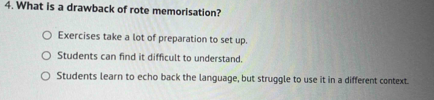 What is a drawback of rote memorisation?
Exercises take a lot of preparation to set up.
Students can find it difficult to understand.
Students learn to echo back the language, but struggle to use it in a different context.