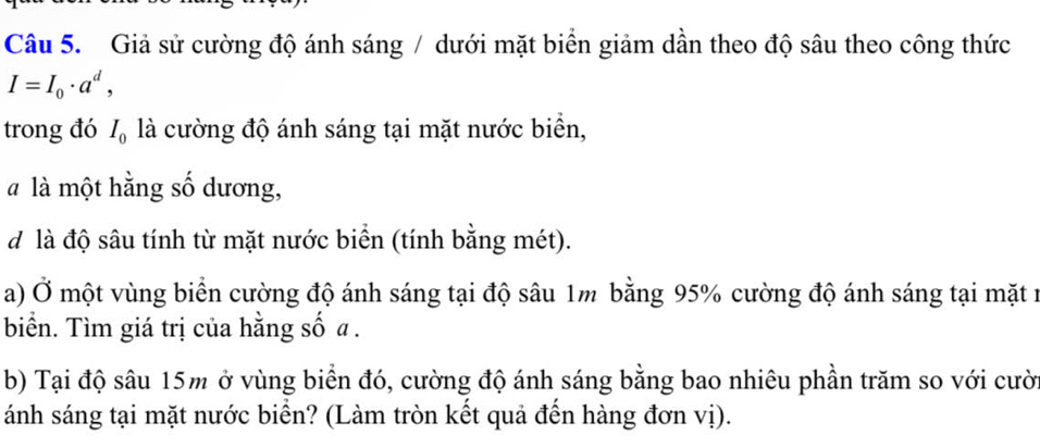 Giả sử cường độ ánh sáng / dưới mặt biển giảm dần theo độ sâu theo công thức
I=I_0· a^d, 
trong đó I_0 là cường độ ánh sáng tại mặt nước biển, 
à là một hằng số dương, 
d là độ sâu tính từ mặt nước biển (tính bằng mét). 
a) Ở một vùng biển cường độ ánh sáng tại độ sâu 1m bằng 95% cường độ ánh sáng tại mặt n 
biển. Tìm giá trị của hằng số a. 
b) Tại độ sâu 15m ở vùng biển đó, cường độ ánh sáng bằng bao nhiêu phần trăm so với cười 
ánh sáng tại mặt nước biển? (Làm tròn kết quả đến hàng đơn vị).