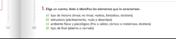 Elige un cuento, léelo e identifica los elementos que lo caracterizan.
a) tipo de historia (lineal, no lineal, realista, fantástico, etcétera)
b) estructura (planteamiento, nudo y desenlace)
) ambiente físico y psicológico (frío o cálido; cómico o misterioso, etcétera)
≈ d) tipo de final (abierto o cerrado)