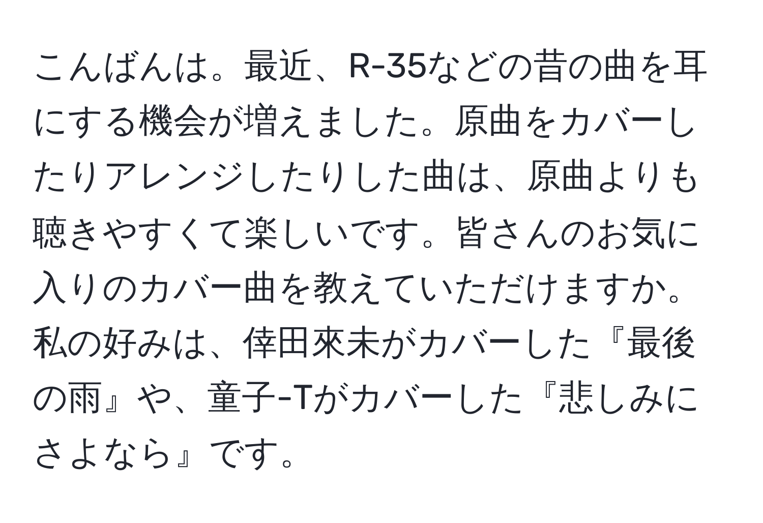 こんばんは。最近、R-35などの昔の曲を耳にする機会が増えました。原曲をカバーしたりアレンジしたりした曲は、原曲よりも聴きやすくて楽しいです。皆さんのお気に入りのカバー曲を教えていただけますか。私の好みは、倖田來未がカバーした『最後の雨』や、童子-Tがカバーした『悲しみにさよなら』です。