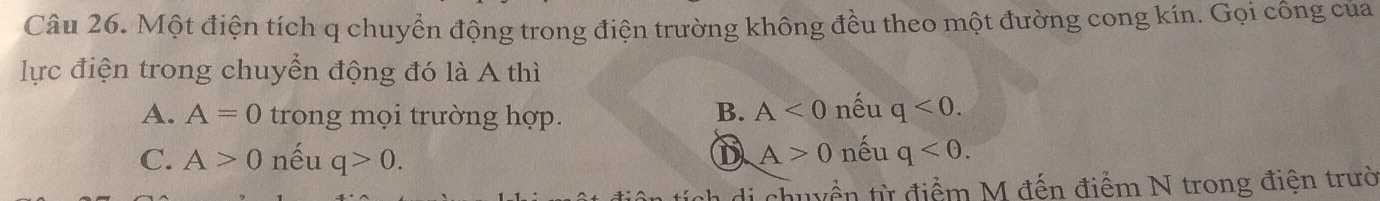 Một điện tích q chuyển động trong điện trường không đều theo một đường cong kín. Gọi công của
lực điện trong chuyển động đó là A thì
A. A=0 trong mọi trường hợp. B. A<0</tex> nếu q<0</tex>.
D A>0
C. A>0 nếu q>0. nếu q<0</tex>. 
chuyển từ điểm M đến điểm N trong điện trườ