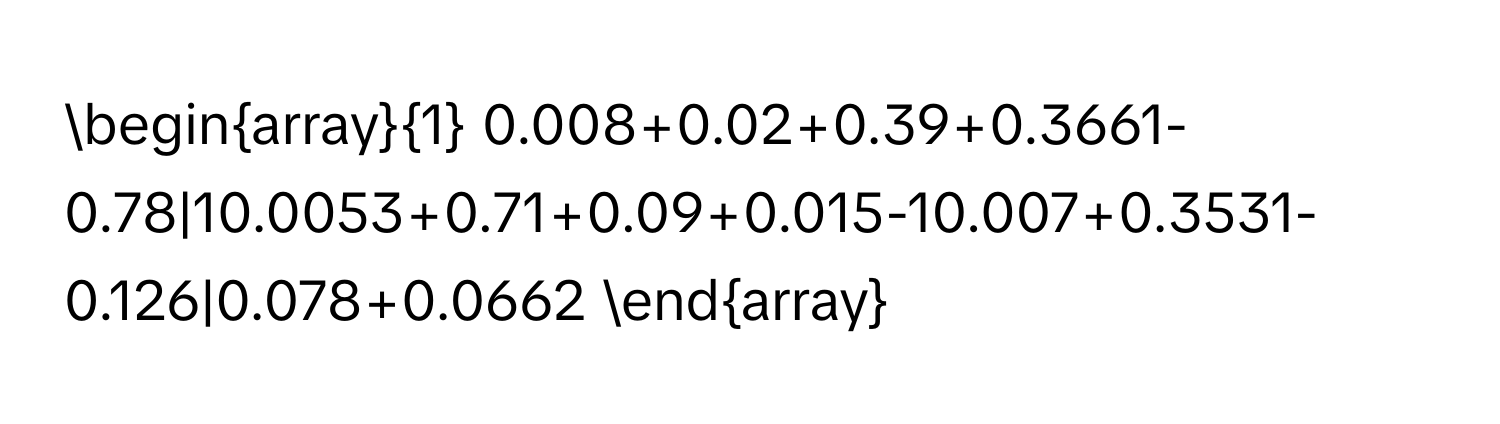 [ 
beginarray1 
0.008+0.02+0.39+0.3661-0.78|10.0053+0.71+0.09+0.015-10.007+0.3531-0.126|0.078+0.0662 
endarray 
]