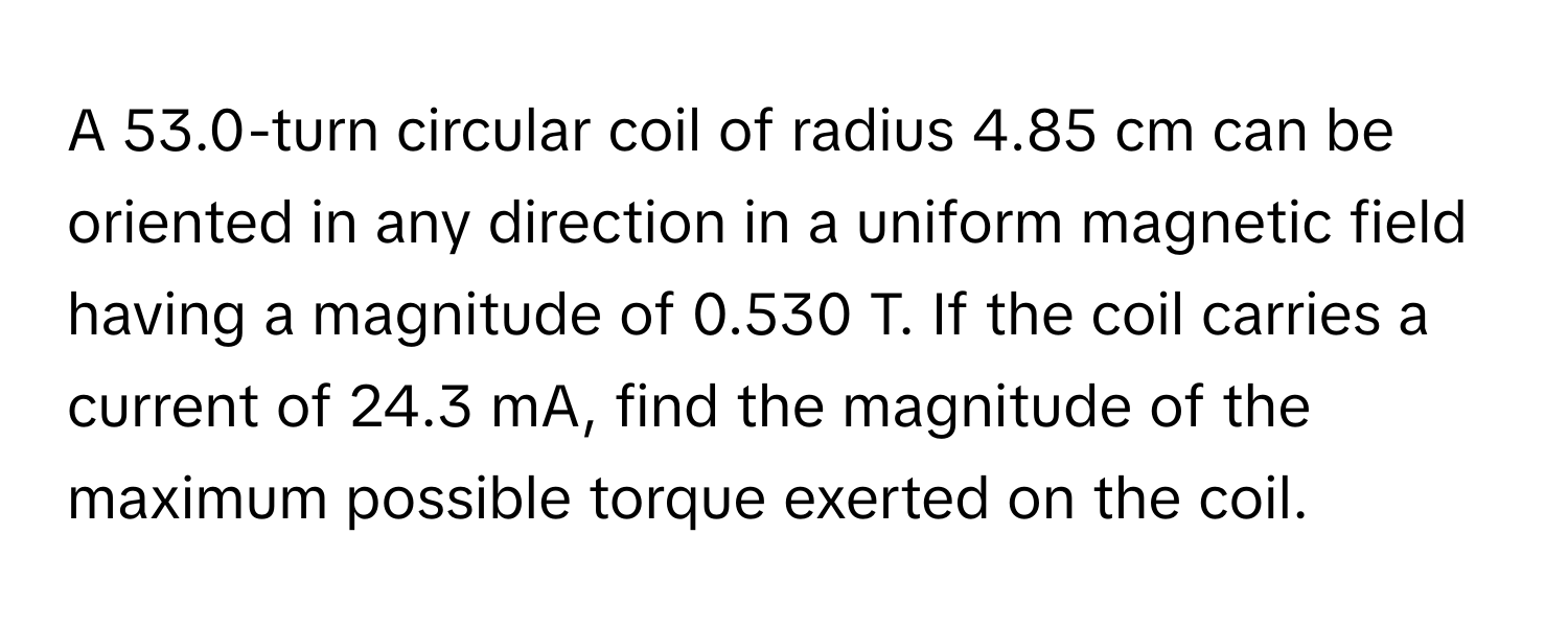 A 53.0-turn circular coil of radius 4.85 cm can be oriented in any direction in a uniform magnetic field having a magnitude of 0.530 T. If the coil carries a current of 24.3 mA, find the magnitude of the maximum possible torque exerted on the coil.