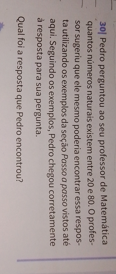 30| Pedro perguntou ao seu professor de Matemática 
quantos números naturais existem entre 20 e 80. O profes- 
sor sugeriu que ele mesmo poderia encontrar essa respos- 
ta utilizando os exemplos da seção Passo a passo vistos até 
aqui. Seguindo os exemplos, Pedro chegou corretamente 
à resposta para sua pergunta. 
Qual foi a resposta que Pedro encontrou?