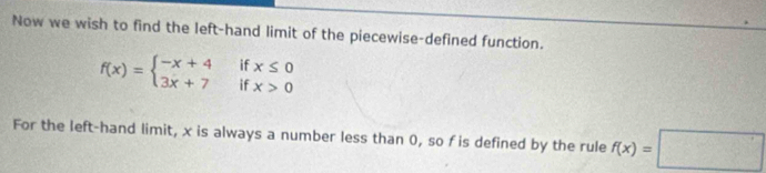 Now we wish to find the left-hand limit of the piecewise-defined function.
f(x)=beginarrayl -x+4ifx≤ 0 3x+7ifx>0endarray.
For the left-hand limit, x is always a number less than 0, so f is defined by the rule f(x)=□