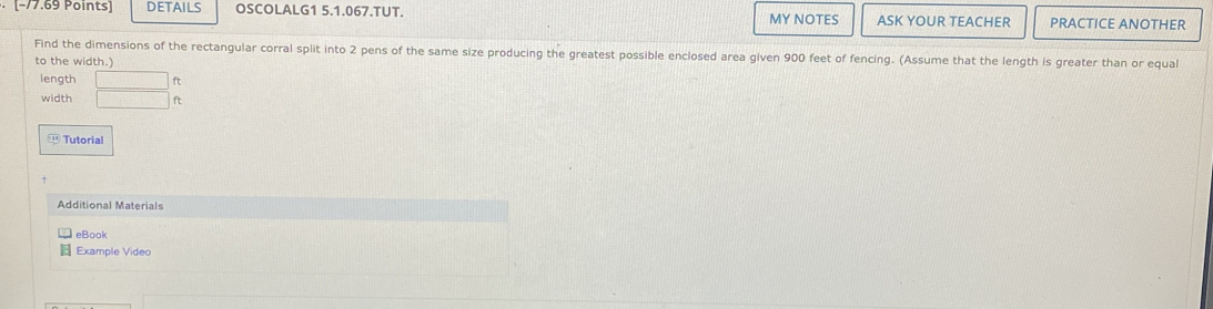 [−77,69 Points] DETAILS OSCOLALG1 5.1.067.TUT. MY NOTES ASK YOUR TEACHER PRACTICE ANOTHER 
Find the dimensions of the rectangular corral split into 2 pens of the same size producing the greatest possible enclosed area given 900 feet of fencing. (Assume that the length is greater than or equal 
to the width.) 
length □ ft
width □ f
1Tutorial 
Additional Materials 
eBook 
Example Video