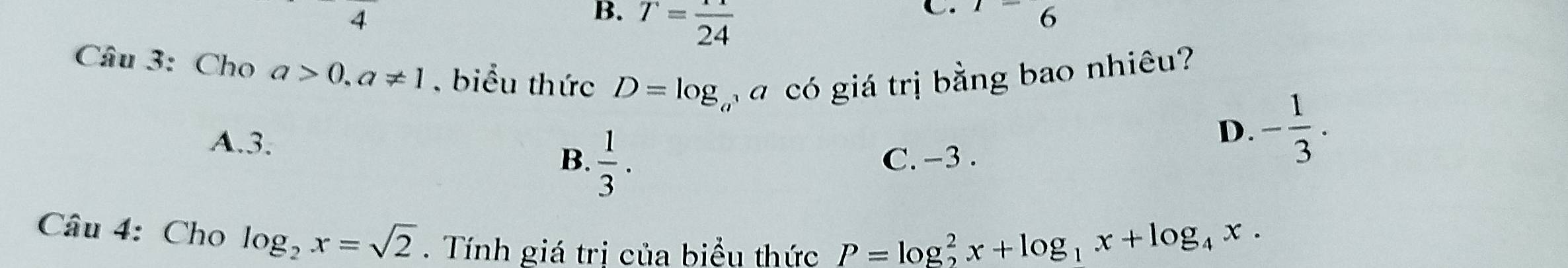 4
B. T=frac 24
C. ^1-6 
Câu 3: Cho a>0, a!= 1 , biểu thức D=log _c ó có giá trị bằng bao nhiêu?
A. 3.
D. - 1/3 .
B.  1/3 . C. −3.
Câu 4: Cho log _2x=sqrt(2). Tính giá trị của biểu thức P=log _2^(2x+log _1)x+log _4x.