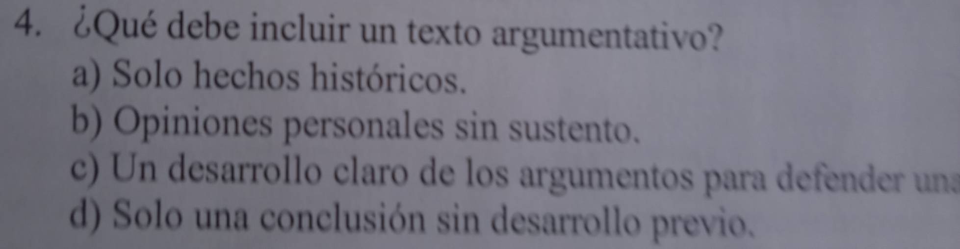 ¿Qué debe incluir un texto argumentativo?
a) Solo hechos históricos.
b) Opiniones personales sin sustento.
c) Un desarrollo claro de los argumentos para defender una
d) Solo una conclusión sin desarrollo previo.