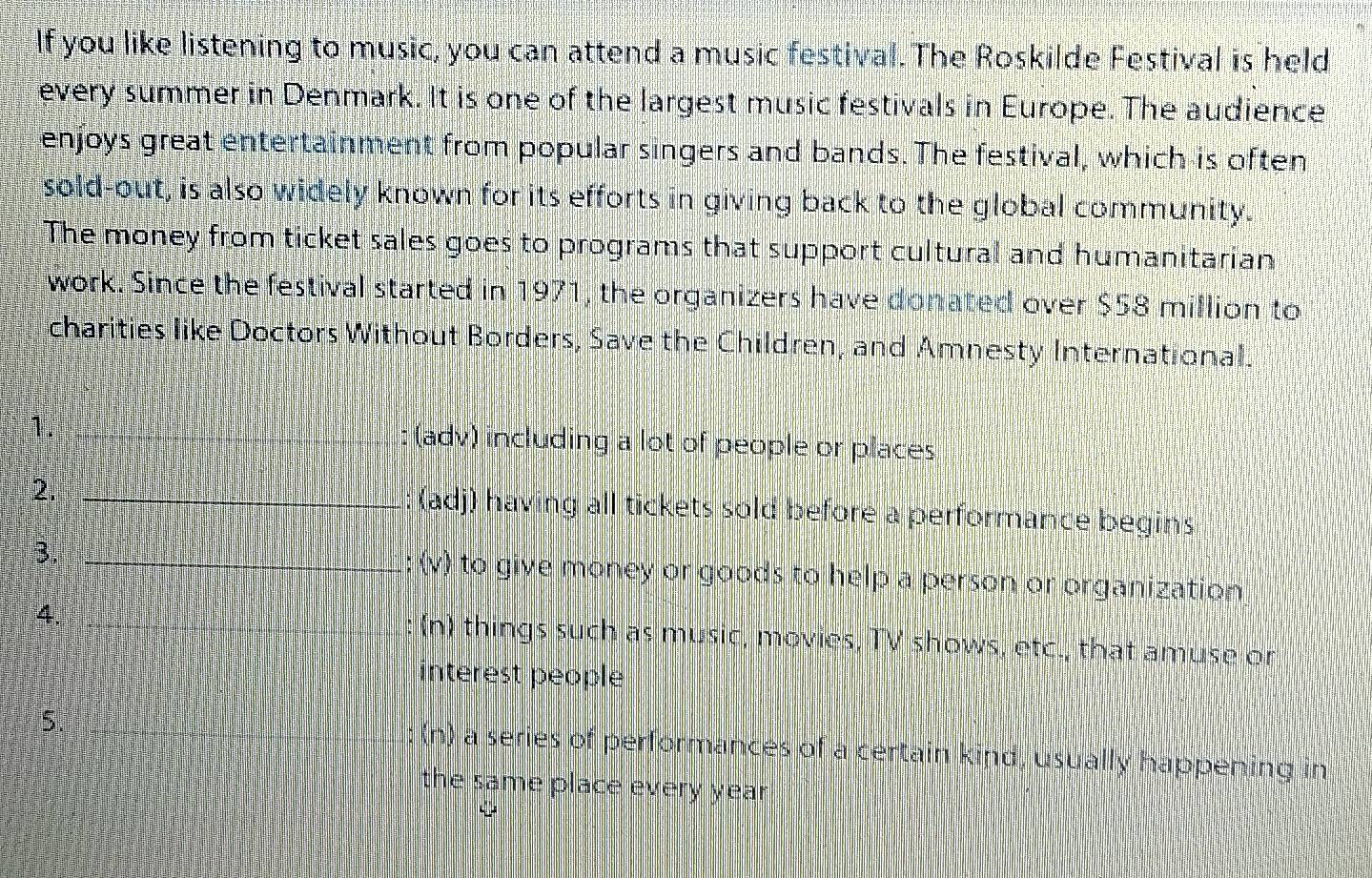 If you like listening to music, you can attend a music festival. The Roskilde Festival is held
every summer in Denmark. It is one of the largest music festivals in Europe. The audience
enjoys great entertainment from popular singers and bands. The festival, which is often
sold-out, is also widely known for its efforts in giving back to the global community.
The money from ticket sales goes to programs that support cultural and humanitarian
work. Since the festival started in 1971, the organizers have donated over $58 million to
charities like Doctors Without Borders, Save the Children, and Amnesty International.
1. : (adv) including a lot of people or places
2. (adj) having all tickets sold before a performance begins
3. (v) to give money or goods to help a person or organization
4.
(n) things such as music, movies, TV shows, etc., that amuse or
interest people
5.
(n) a series of performances of a certain kind, usually happening in
the same place every year