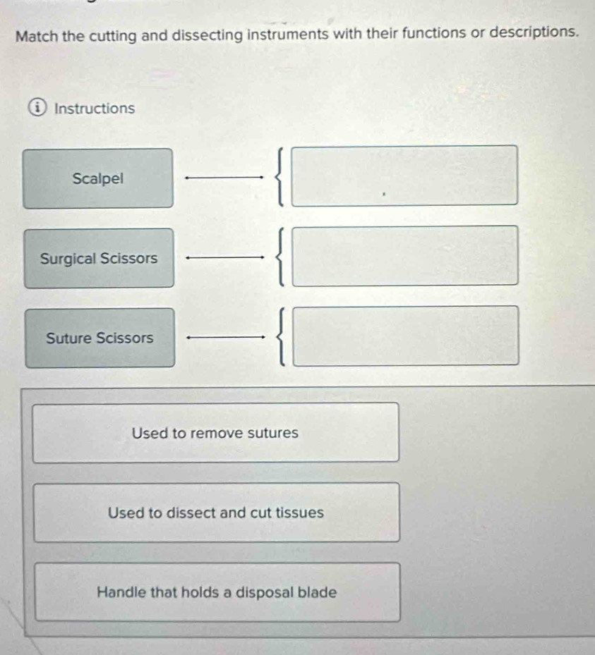 Match the cutting and dissecting instruments with their functions or descriptions.
D Instructions
Scalpel
Surgical Scissors
Suture Scissors
Used to remove sutures
Used to dissect and cut tissues
Handle that holds a disposal blade