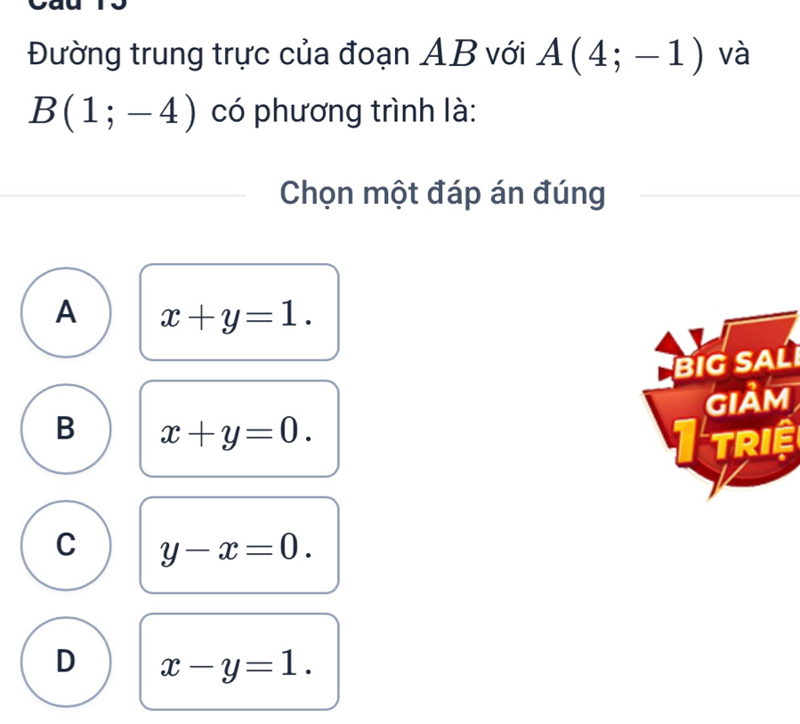 Đường trung trực của đoạn AB với A(4;-1) và
B(1;-4) có phương trình là:
Chọn một đáp án đúng
A x+y=1. 
BIG SAL
GIảm
B x+y=0. 
triệ
C y-x=0.
D x-y=1.