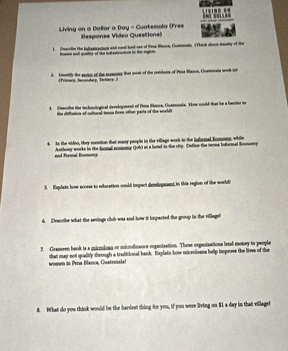 Living on a Dollar a Day - Guatemala (Free 
Response Video Questions) 
l. Describe the Infrastructurg and rural land use of Pena Blanca, Gustemala. (Think sbout density of the 
homes and quality of the infrastructurs in the region. 
2 Identify the sector of the economy that most of the residents of Pena Blanca, Guatemala work in 
(Primary, Secondary, Tertlary...) 
3. Describe the technological development of Pena Blanca, Guatemala. How could that be a barrier to 
the diffusion of cultural items from other parts of the world? 
4. In the video, they mention that many people in the village work in the Informal Economy, while 
Anthony works in the formal economy (job) at a hotel in the city. Define the terms Informal Economy 
and Formal Economy. 
5. Explain how access to education could impact development in this region of the world? 
6. Describe what the savings club was and how it impacted the group in the village? 
7 Grameen bank is a microloan or microfinance organization. These organizations lend money to people 
that may not qualify through a traditional bank. Explain how microloans help improve the lives of the 
women in Pena Blanca, Guatemala? 
8. What do you think would be the hardest thing for you, if you were living on $1 a day in that village?