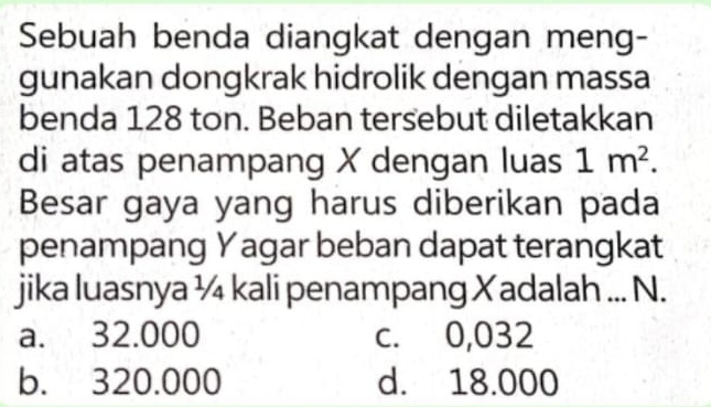 Sebuah benda diangkat dengan meng-
gunakan dongkrak hidrolik dengan massa
benda 128 ton. Beban tersebut diletakkan
di atas penampang X dengan luas 1m^2. 
Besar gaya yang harus diberikan pada
penampang Yagar beban dapat terangkat
jika luasnya ¼ kali penampang Xadalah... N.
a. 32.000 c. 0,032
b. 320.000 d. 18.000