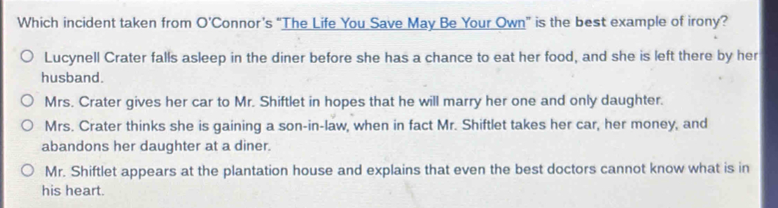 Which incident taken from O’Connor’s “The Life You Save May Be Your Own” is the best example of irony?
Lucynell Crater falls asleep in the diner before she has a chance to eat her food, and she is left there by her
husband.
Mrs. Crater gives her car to Mr. Shiftlet in hopes that he will marry her one and only daughter.
Mrs. Crater thinks she is gaining a son-in-law, when in fact Mr. Shiftlet takes her car, her money, and
abandons her daughter at a diner.
Mr. Shiftlet appears at the plantation house and explains that even the best doctors cannot know what is in
his heart.