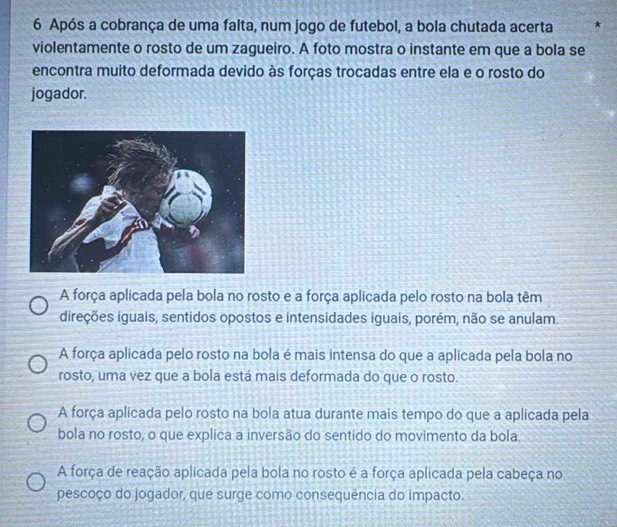 Após a cobrança de uma falta, num jogo de futebol, a bola chutada acerta *
violentamente o rosto de um zagueiro. A foto mostra o instante em que a bola se
encontra muito deformada devido às forças trocadas entre ela e o rosto do
jogador.
A força aplicada pela bola no rosto e a força aplicada pelo rosto na bola têm
direções iguais, sentidos opostos e intensidades iguais, porém, não se anulam.
A força aplicada pelo rosto na bola é mais intensa do que a aplicada pela bola no
rosto, uma vez que a bola está mais deformada do que o rosto.
A força aplicada pelo rosto na bola atua durante mais tempo do que a aplicada pela
bola no rosto, o que explica a inversão do sentido do movimento da bola
A força de reação aplicada pela bola no rosto é a força aplicada pela cabeça no
pescoço do jogador, que surge como consequência do impacto.