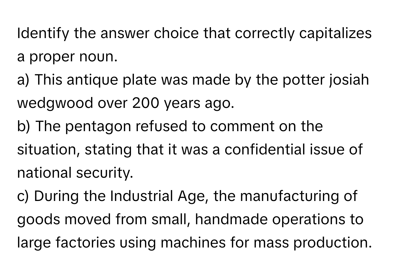 Identify the answer choice that correctly capitalizes a proper noun.

a) This antique plate was made by the potter josiah wedgwood over 200 years ago. 
b) The pentagon refused to comment on the situation, stating that it was a confidential issue of national security. 
c) During the Industrial Age, the manufacturing of goods moved from small, handmade operations to large factories using machines for mass production.