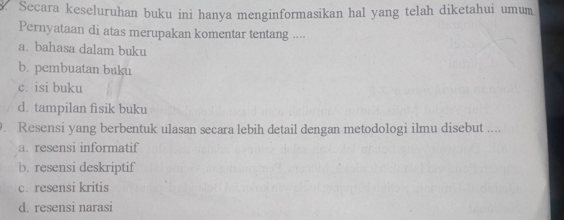 Secara keseluruhan buku ini hanya menginformasikan hal yang telah diketahui umum.
Pernyataan di atas merupakan komentar tentang ....
a. bahasa dalam buku
b. pembuatan buku
c. isi buku
d. tampilan fìsik buku
. Resensi yang berbentuk ulasan secara lebih detail dengan metodologi ilmu disebut ....
a. resensi informatif
b. resensi deskriptif
c. resensi kritis
d. resensi narasi