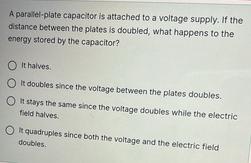 A parallel-plate capacitor is attached to a voltage supply. If the
distance between the plates is doubled, what happens to the
energy stored by the capacitor?
It halves.
It doubles since the voltage between the plates doubles.
It stays the same since the voltage doubles while the electric
field halves.
It quadruples since both the voltage and the electric field
doubles.