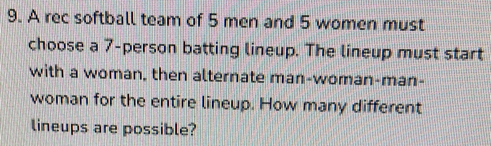 A rec softball team of 5 men and 5 women must 
choose a 7 -person batting lineup. The lineup must start 
with a woman, then alternate man-woman-man- 
woman for the entire lineup. How many different 
lineups are possible?