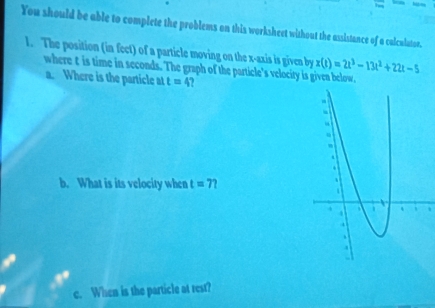 You should be able to complete the problems on this worksheet without the assistance of a calculator. 
1. The position (in fect) of a particle moving on the x-axis is given by x(t)=2t^3-13t^2+22t-5
where t is time in seconds. The graph of the particle's velocity is given below. 
a. Where is the particle at t=4
b. What is its velocity when t=7
c. When is the particle at rest?