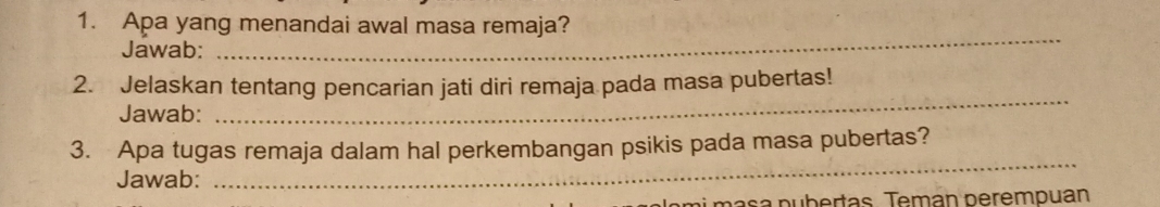 Apa yang menandai awal masa remaja? 
Jawab: 
_ 
_ 
2. Jelaskan tentang pencarian jati diri remaja pada masa pubertas! 
Jawab: 
3. Apa tugas remaja dalam hal perkembangan psikis pada masa pubertas? 
Jawab: 
_ 
ai masa pubertas. Temán perempuan