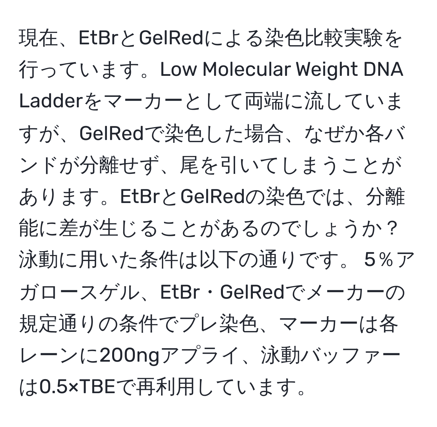 現在、EtBrとGelRedによる染色比較実験を行っています。Low Molecular Weight DNA Ladderをマーカーとして両端に流していますが、GelRedで染色した場合、なぜか各バンドが分離せず、尾を引いてしまうことがあります。EtBrとGelRedの染色では、分離能に差が生じることがあるのでしょうか？泳動に用いた条件は以下の通りです。 5％アガロースゲル、EtBr・GelRedでメーカーの規定通りの条件でプレ染色、マーカーは各レーンに200ngアプライ、泳動バッファーは0.5×TBEで再利用しています。