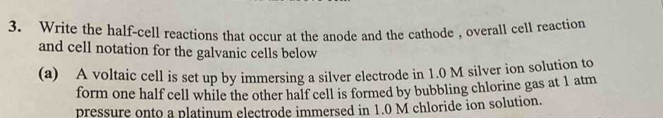 Write the half-cell reactions that occur at the anode and the cathode , overall cell reaction 
and cell notation for the galvanic cells below 
(a) A voltaic cell is set up by immersing a silver electrode in 1.0 M silver ion solution to 
form one half cell while the other half cell is formed by bubbling chlorine gas at 1 atm 
pressure onto a platinum electrode immersed in 1.0 M chloride ion solution.