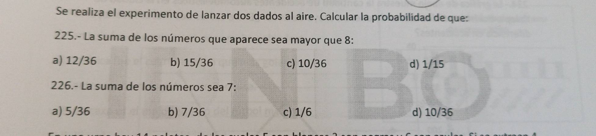 Se realiza el experimento de lanzar dos dados al aire. Calcular la probabilidad de que:
225.- La suma de los números que aparece sea mayor que 8 :
a) 12/36 b) 15/36 c) 10/36 d) 1/15
226.- La suma de los números sea 7 :
a) 5/36 b) 7/36 c) 1/6 d) 10/36