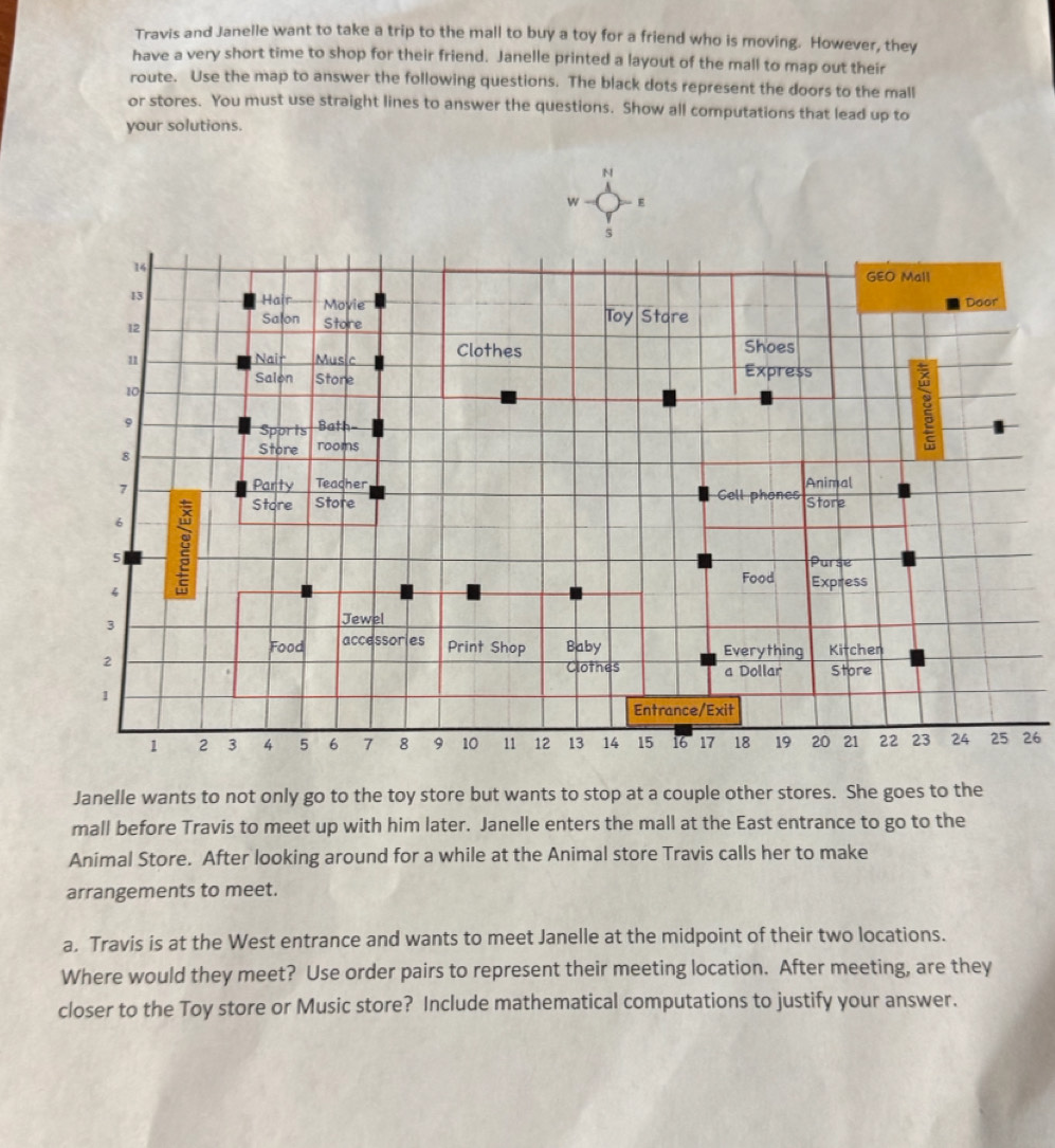 Travis and Janelle want to take a trip to the mall to buy a toy for a friend who is moving. However, they 
have a very short time to shop for their friend. Janelle printed a layout of the mall to map out their 
route. Use the map to answer the following questions. The black dots represent the doors to the mall 
or stores. You must use straight lines to answer the questions. Show all computations that lead up to 
your solutions. 
26 
Janelle wants to not only go to the toy store but wants to stop at a couple other stores. She goes to the 
mall before Travis to meet up with him later. Janelle enters the mall at the East entrance to go to the 
Animal Store. After looking around for a while at the Animal store Travis calls her to make 
arrangements to meet. 
a. Travis is at the West entrance and wants to meet Janelle at the midpoint of their two locations. 
Where would they meet? Use order pairs to represent their meeting location. After meeting, are they 
closer to the Toy store or Music store? Include mathematical computations to justify your answer.