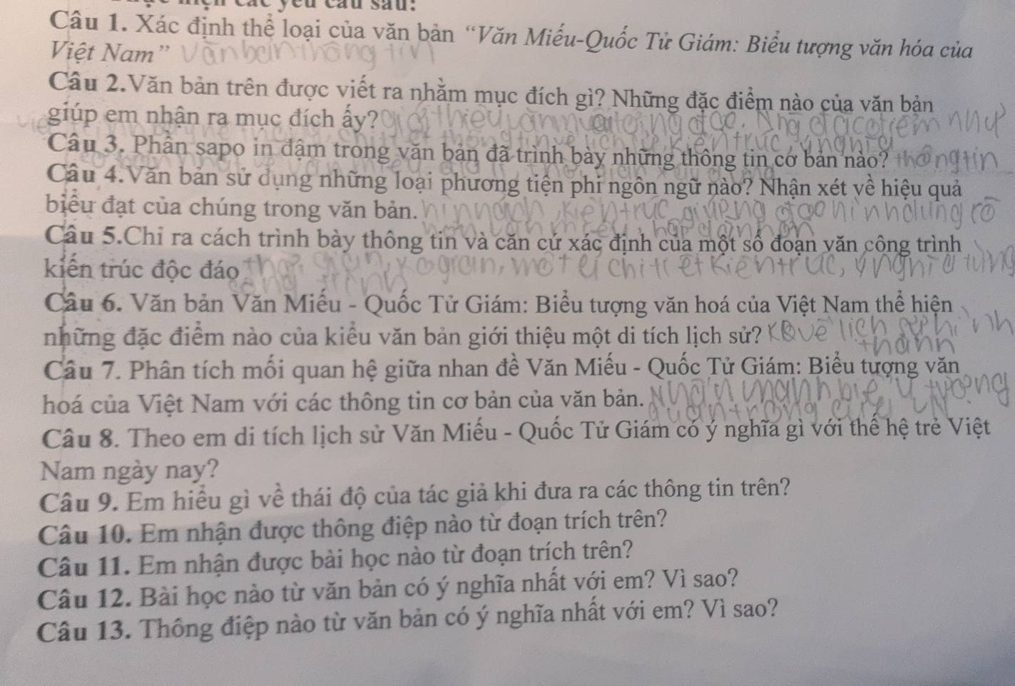 eu câu sau: 
Câu 1. Xác định thể loại của văn bản “Văn Miếu-Quốc Tử Giám: Biểu tượng văn hóa của 
Việt Nam” 
Câu 2.Văn bản trên được viết ra nhằm mục đích gì? Những đặc điểm nào của văn bản 
giúp em nhận ra mục đích ấy? 
Câu 3. Phân sapo in đậm trong văn bản đã trình bày những thông tin cơ bản nào? 
Câu 4.Văn bản sử dụng những loại phương tiện phi ngôn ngữ nào? Nhận xét về hiệu quả 
biểu đạt của chúng trong văn bản. 
Câu 5.Chỉ ra cách trình bày thông tin và căn cứ xác định của một số đoạn văn công trình 
kiến trúc độc đáo 
Câu 6. Văn bản Văn Miểu - Quốc Tử Giám: Biểu tượng văn hoá của Việt Nam thể hiện 
những đặc điểm nào của kiểu văn bản giới thiệu một di tích lịch sử? 
Câu 7. Phân tích mối quan hệ giữa nhan đề Văn Miếu - Quốc Tử Giám: Biểu tượng văn 
hoá của Việt Nam với các thông tin cơ bản của văn bản. 
Câu 8. Theo em di tích lịch sử Văn Miếu - Quốc Tử Giám có ý nghĩa gì với thế hệ trẻ Việt 
Nam ngày nay? 
Câu 9. Em hiểu gì về thái độ của tác giả khi đưa ra các thông tin trên? 
Câu 10. Em nhận được thông điệp nào từ đoạn trích trên? 
Câu 11. Em nhận được bài học nào từ đoạn trích trên? 
Câu 12. Bài học nào từ văn bản có ý nghĩa nhất với em? Vì sao? 
Câu 13. Thông điệp nào từ văn bản có ý nghĩa nhất với em? Vì sao?