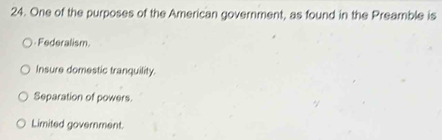 One of the purposes of the American government, as found in the Preamble is
Federalism
Insure domestic tranquility.
Separation of powers.
Limited government.