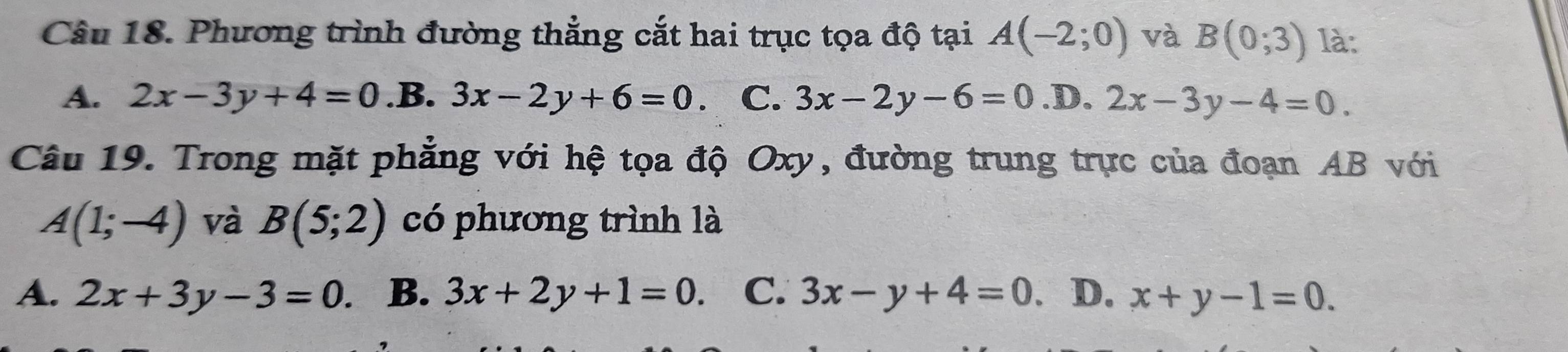 Phương trình đường thắng cắt hai trục tọa độ tại A(-2;0) và B(0;3) là:
A. 2x-3y+4=0 .B. 3x-2y+6=0 C. 3x-2y-6=0 .D. 2x-3y-4=0. 
Câu 19. Trong mặt phẳng với hệ tọa độ Oxy, đường trung trực của đoạn AB với
A(1;-4) và B(5;2) có phương trình là
A. 2x+3y-3=0. B. 3x+2y+1=0. C. 3x-y+4=0. D. x+y-1=0.