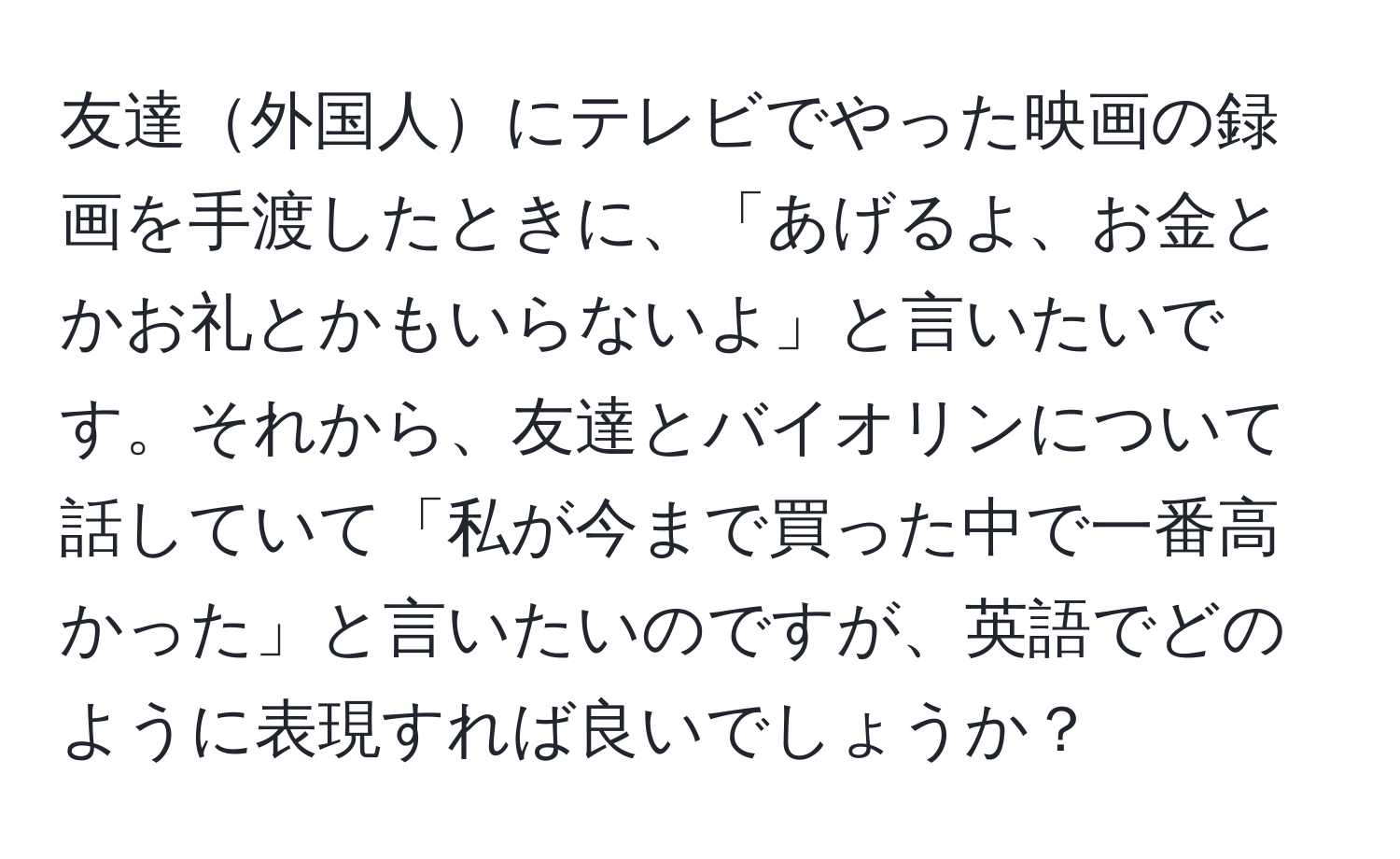 友達外国人にテレビでやった映画の録画を手渡したときに、「あげるよ、お金とかお礼とかもいらないよ」と言いたいです。それから、友達とバイオリンについて話していて「私が今まで買った中で一番高かった」と言いたいのですが、英語でどのように表現すれば良いでしょうか？